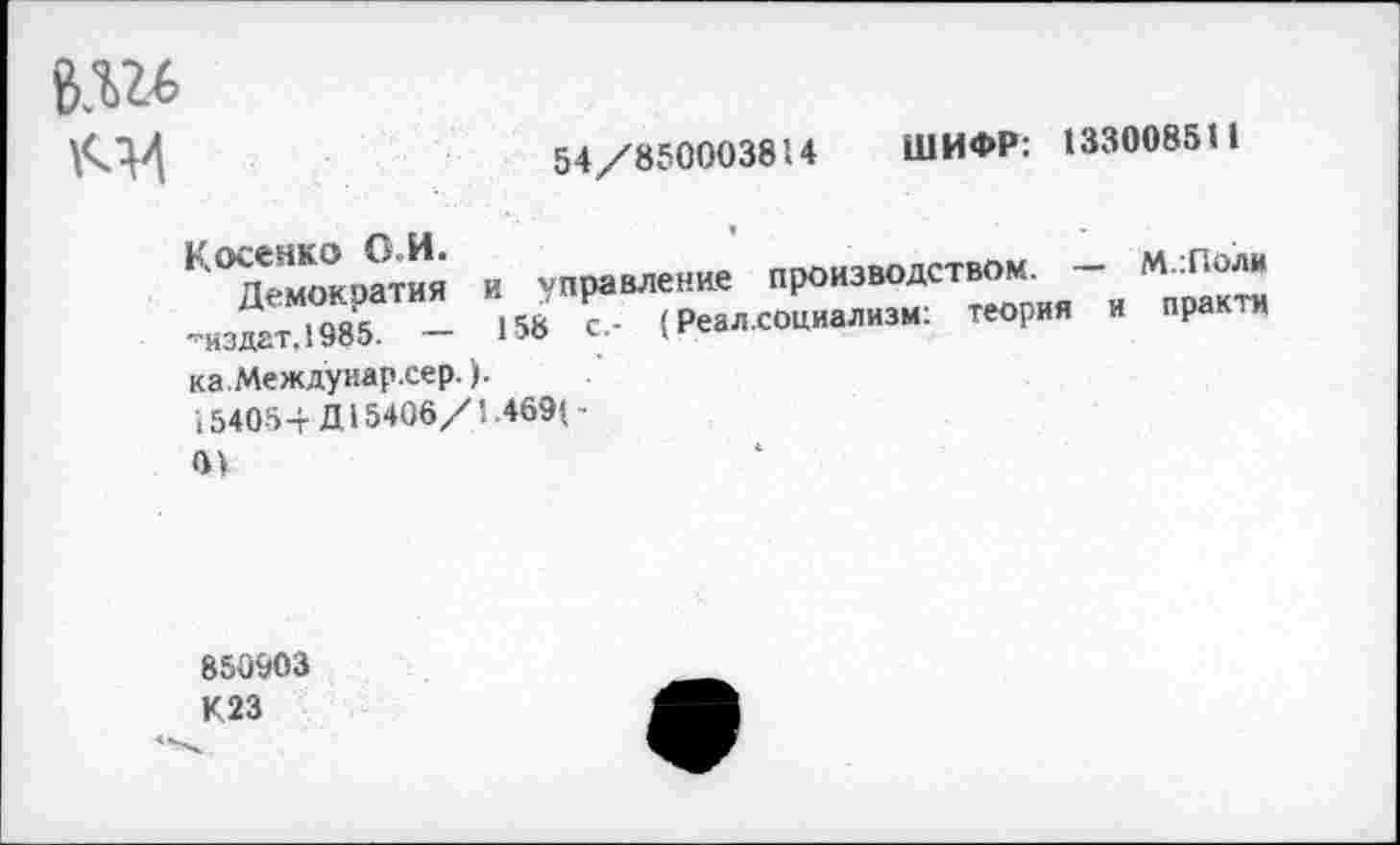 ﻿В.Ш
54/000003014 ШИФР: 133008311
Косенко О.И.
Демократия и управление производством. — М.:Поли •'нздат. 1985. — 158 с.- (Реал.социализм: теория и практи ка.Междуиар.сер.).
154054-Д15406/1.469(-
0>
850903 К23